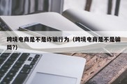 跨境电商是不是诈骗行为（跨境电商是不是骗局?）