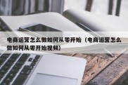 电商运营怎么做如何从零开始（电商运营怎么做如何从零开始视频）