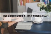 电商运营培训学费多少（怎么做电商新手入门）