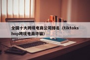 全国十大跨境电商公司排名（tiktokshop跨境电商诈骗）